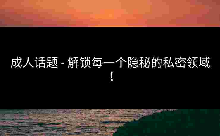 成人话题 - 解锁每一个隐秘的私密领域！