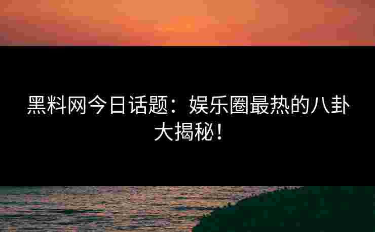 黑料网今日话题：娱乐圈最热的八卦大揭秘！