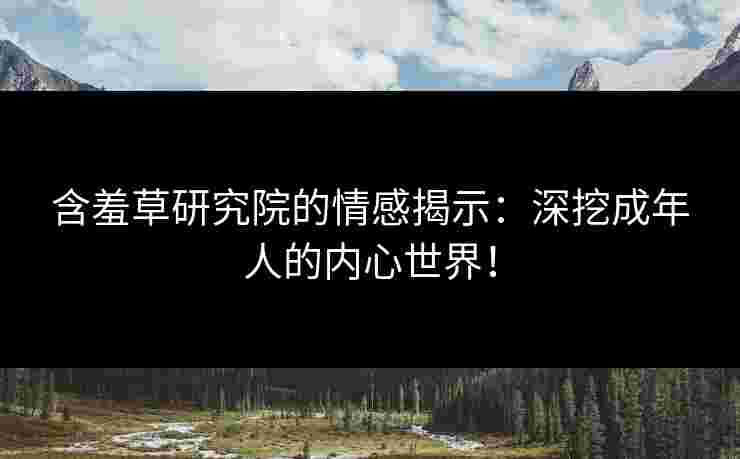 含羞草研究院的情感揭示：深挖成年人的内心世界！