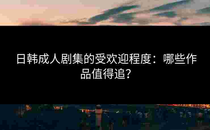日韩成人剧集的受欢迎程度：哪些作品值得追？